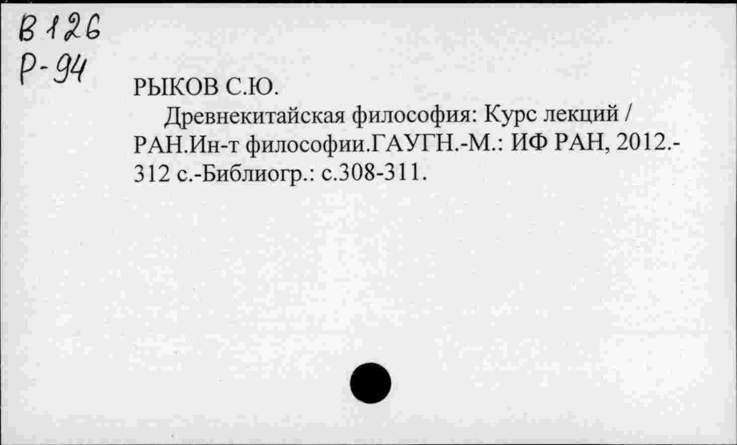 ﻿вш
Р-99
РЫКОВ с.ю.
Древнекитайская философия: Курс лекций / РАН.Ин-т философии.ГАУГН.-М.: ИФ РАН, 2012.-312 с.-Библиогр.: с.308-311.